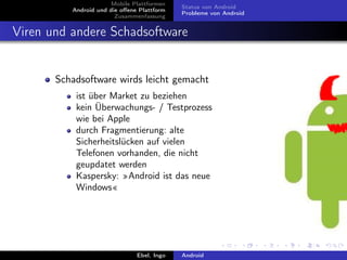 Mobile Plattformen
                                            Status von Android
          Android und die oﬀene Plattform
                                            Probleme von Android
                        Zusammenfassung


Viren und andere Schadsoftware


       Schadsoftware wirds leicht gemacht
           ist über Market zu beziehen
           kein Überwachungs- / Testprozess
           wie bei Apple
           durch Fragmentierung: alte
           Sicherheitslücken auf vielen
           Telefonen vorhanden, die nicht
           geupdatet werden
           Kaspersky: »Android ist das neue
           Windows«




                               Ebel, Ingo   Android
 
