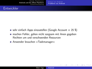 Mobile Plattformen
                                               Status von Android
             Android und die oﬀene Plattform
                                               Probleme von Android
                           Zusammenfassung


Entwickler




      sehr einfach Apps einzustellen (Google Account + 25 $)
      machen Fehler, gehen nicht sorgsam mit ihnen gegeben
      Rechten um und verschwenden Resourcen
      Anwender brauchen »Taskmanager«




                                  Ebel, Ingo   Android
 