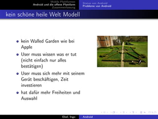Mobile Plattformen
                                            Status von Android
          Android und die oﬀene Plattform
                                            Probleme von Android
                        Zusammenfassung


kein schöne heile Welt Modell



     kein Walled Garden wie bei
     Apple
     User muss wissen was er tut
     (nicht einfach nur alles
     bestätigen)
     User muss sich mehr mit seinem
     Gerät beschäftigen, Zeit
     investieren
     hat dafür mehr Freiheiten und
     Auswahl


                               Ebel, Ingo   Android
 