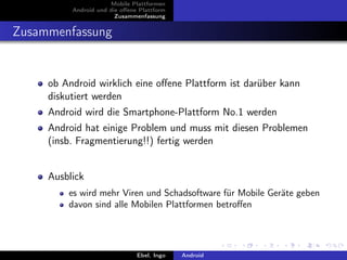 Mobile Plattformen
          Android und die oﬀene Plattform
                        Zusammenfassung


Zusammenfassung


     ob Android wirklich eine oﬀene Plattform ist darüber kann
     diskutiert werden
     Android wird die Smartphone-Plattform No.1 werden
     Android hat einige Problem und muss mit diesen Problemen
     (insb. Fragmentierung!!) fertig werden


     Ausblick
         es wird mehr Viren und Schadsoftware für Mobile Geräte geben
         davon sind alle Mobilen Plattformen betroﬀen




                               Ebel, Ingo   Android
 