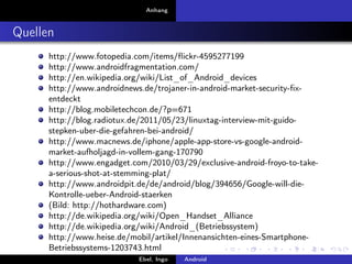 Anhang



Quellen
      http://www.fotopedia.com/items/ﬂickr-4595277199
      http://www.androidfragmentation.com/
      http://en.wikipedia.org/wiki/List_of_Android_devices
      http://www.androidnews.de/trojaner-in-android-market-security-ﬁx-
      entdeckt
      http://blog.mobiletechcon.de/?p=671
      http://blog.radiotux.de/2011/05/23/linuxtag-interview-mit-guido-
      stepken-uber-die-gefahren-bei-android/
      http://www.macnews.de/iphone/apple-app-store-vs-google-android-
      market-aufholjagd-in-vollem-gang-170790
      http://www.engadget.com/2010/03/29/exclusive-android-froyo-to-take-
      a-serious-shot-at-stemming-plat/
      http://www.androidpit.de/de/android/blog/394656/Google-will-die-
      Kontrolle-ueber-Android-staerken
      (Bild: http://hothardware.com)
      http://de.wikipedia.org/wiki/Open_Handset_Alliance
      http://de.wikipedia.org/wiki/Android_(Betriebssystem)
      http://www.heise.de/mobil/artikel/Innenansichten-eines-Smartphone-
      Betriebssystems-1203743.html
      http://www.heise.de/security/meldung/Kaspersky-Android-ist-das-neue-
                              Ebel, Ingo  Android
 