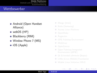 Mobile Plattformen
          Android und die oﬀene Plattform
                        Zusammenfassung


Wettbewerber


                                                      Meego (Intel)
     Android (Open Handset
                                                      Bada (Samsung)
     Alliance)
                                                      Access Linux Platform
     webOS (HP)                                       OpenMoko
     Blackberry (RIM)                                 Ångström
                                                      GPE Palmtop Environment
     Window Phone 7 (MS)
                                                      Mobilinux
     iOS (Apple)                                      OpenZaurus
                                                      Open Palmtop Integrated
                                                      Environment (OPIE)
                                                      Qt Extended (ehemals Qtopia)
                                                      LiMo (Linux Mobile) Foundation
                                                      Mobile Linux Initiative (MLI)



                               Ebel, Ingo   Android
 