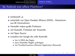 Mobile Plattformen
                                              Status von Android
            Android und die oﬀene Plattform
                                              Probleme von Android
                          Zusammenfassung


Ist Android eine oﬀene Plattform?


      tendenziell, ja
      entwickelt von Open Handset Alliance (OHA) - Konsortium
      aus 80 Unternehmen
      Hersteller haben große Freiheiten
      viel Auswahl, Freiheiten der Anwender
      viel Open Source
      trotzdem hat Google die volle Kontrolle
           hat in OHA das Sagen
           kann Hersteller Regeln auferlegen
           hat Fernlöschroutinen (Remote Application Removal)



                                 Ebel, Ingo   Android
 