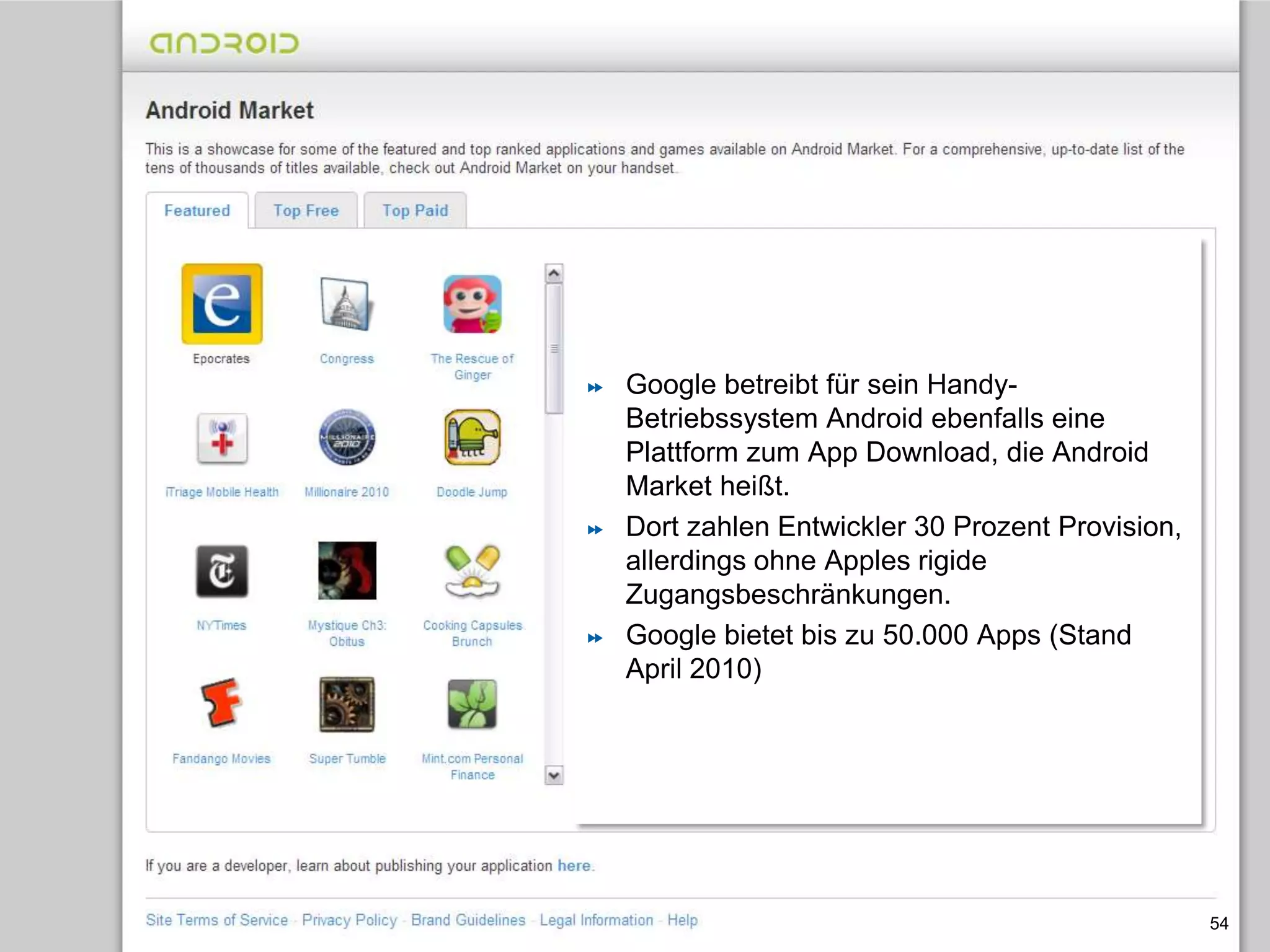 Mobilfunk-Konzerne planen eigenen App-Store54Google betreibt für sein Handy-Betriebssystem Android ebenfalls eine Plattform zum App Download, die Android Market heißt.Dort zahlen Entwickler 30 Prozent Provision, allerdings ohne Apples rigide Zugangsbeschränkungen. Google bietet bis zu 50.000 Apps (Stand April 2010)