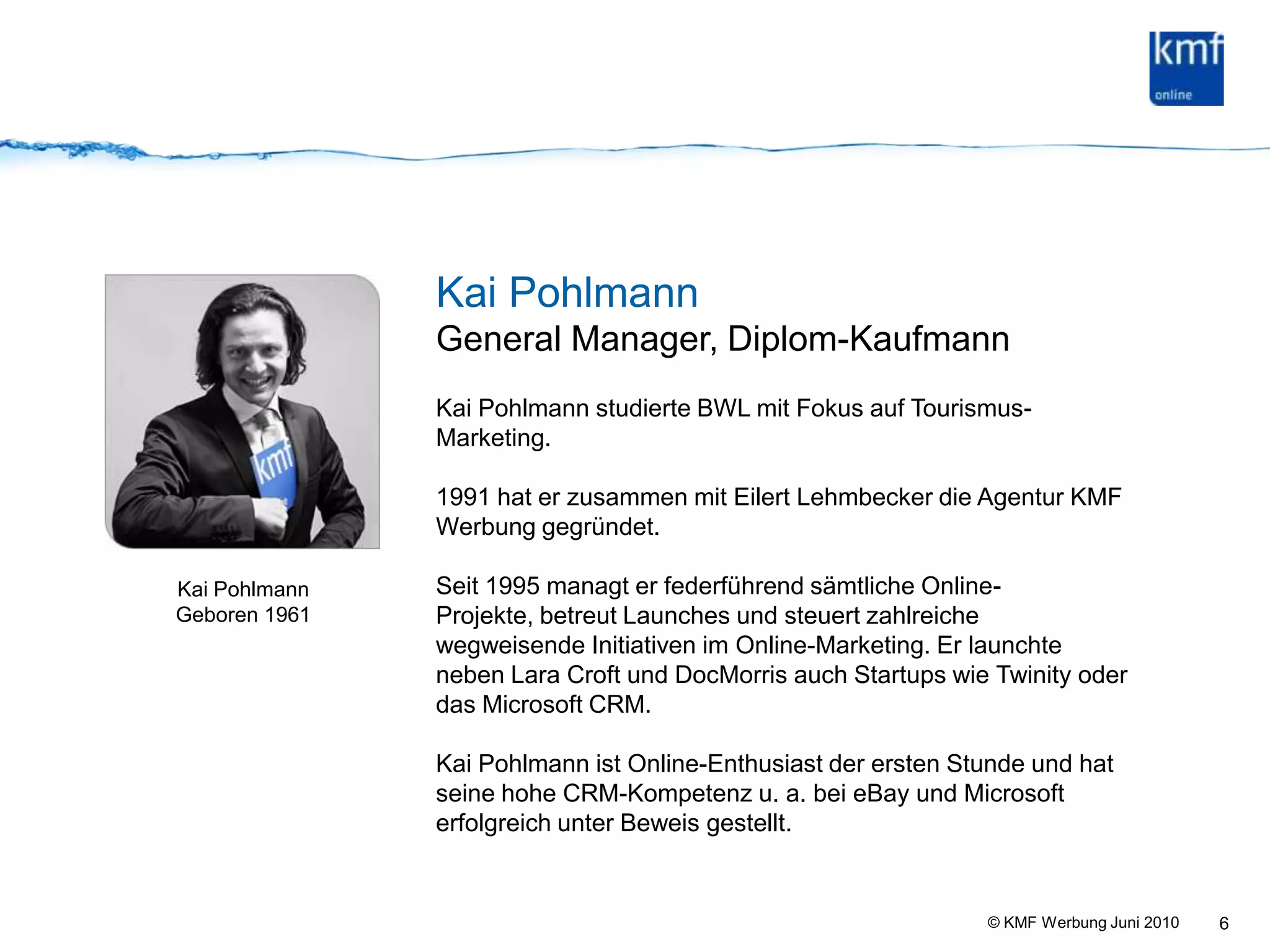 6Kai PohlmannGeneral Manager, Diplom-KaufmannKai Pohlmann studierte BWL mit Fokus auf Tourismus-Marketing.1991 hat er zusammen mit Eilert Lehmbecker die Agentur KMF Werbung gegründet.Seit 1995 managt er federführend sämtliche Online-Projekte, betreut Launches und steuert zahlreiche wegweisende Initiativen im Online-Marketing. Er launchte neben Lara Croft und DocMorris auch Startups wie Twinity oder das Microsoft CRM.Kai Pohlmann ist Online-Enthusiast der ersten Stunde und hat seine hohe CRM-Kompetenz u. a. bei eBay und Microsoft erfolgreich unter Beweis gestellt.Kai Pohlmann Geboren 1961
