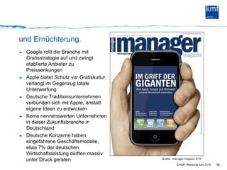 und Ernüchterung.Google rollt die Branche mit Gratisstrategie auf und zwingt etablierte Anbieter zu PreissenkungenApple bietet Schutz vor Gratiskultur, verlangt im Gegenzug totale UnterwerfungDeutsche Traditionsunternehmen verbünden sich mit Apple, anstatt eigene Ideen zu entwickelnKeine nennenswerten Unternehmen in dieser Zukunftsbranche in DeutschlandDeutsche Konzerne haben eingefahrene Geschäftsmodelle, etwa 7% der deutschen Wirtschaftsleistung dürften massiv unter Druck geraten39Quelle:  manager magazin 4/10