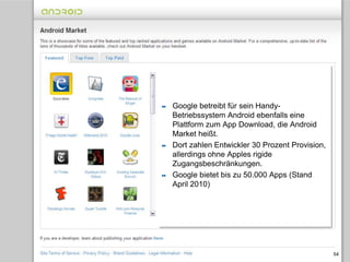 Mobilfunk-Konzerne planen eigenen App-Store54Google betreibt für sein Handy-Betriebssystem Android ebenfalls eine Plattform zum App Download, die Android Market heißt.Dort zahlen Entwickler 30 Prozent Provision, allerdings ohne Apples rigide Zugangsbeschränkungen. Google bietet bis zu 50.000 Apps (Stand April 2010)
