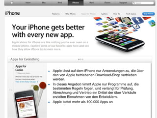 55Apple lässt auf dem iPhone nur Anwendungen zu, die über den von Apple betriebenen Download-Shop vertrieben werden. In dieses Angebot nimmt Apple nur Programme auf, die bestimmten Regeln folgen, und verlangt für Prüfung, Abrechnung und Vertrieb ein Drittel der über Verkäufe erzielten Einnahmen von den Entwicklern. Apple bietet mehr als 100.000 Apps an