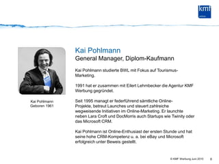 6Kai PohlmannGeneral Manager, Diplom-KaufmannKai Pohlmann studierte BWL mit Fokus auf Tourismus-Marketing.1991 hat er zusammen mit Eilert Lehmbecker die Agentur KMF Werbung gegründet.Seit 1995 managt er federführend sämtliche Online-Projekte, betreut Launches und steuert zahlreiche wegweisende Initiativen im Online-Marketing. Er launchte neben Lara Croft und DocMorris auch Startups wie Twinity oder das Microsoft CRM.Kai Pohlmann ist Online-Enthusiast der ersten Stunde und hat seine hohe CRM-Kompetenz u. a. bei eBay und Microsoft erfolgreich unter Beweis gestellt.Kai Pohlmann Geboren 1961