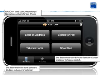NAVIGON bietet voll funktionsfähige Navigationssoftware für das iPhoneDie Basissoftware wird iPhone-Telekom- Kunden gratis zur Verfügung gestellt.Die Basisversion ist durch Software Updates individuell erweiterbar