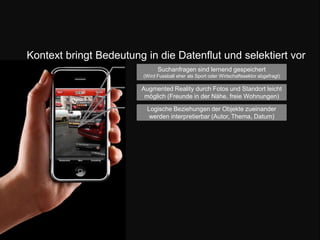 Kontext bringt Bedeutung in die Datenflut und selektiert vorSuchanfragen sind lernend gespeichert (Wird Fussball eher als Sport oder Wirtschaftssektor abgefragt) Augmented Reality durch Fotos und Standort leicht möglich (Freunde in der Nähe, freie Wohnungen)Logische Beziehungen der Objekte zueinander werden interpretierbar (Autor, Thema, Datum) 