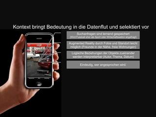 Kontext bringt Bedeutung in die Datenflut und selektiert vorSuchanfragen sind lernend gespeichert (Wird Fussball eher als Sport oder Wirtschaftssektor abgefragt) Augmented Reality durch Fotos und Standort leicht möglich (Freunde in der Nähe, freie Wohnungen)Logische Beziehungen der Objekte zueinander werden interpretierbar (Autor, Thema, Datum) Eindeutig, wer angesprochen wird.