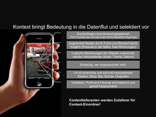 Kontext bringt Bedeutung in die Datenflut und selektiert vorSuchanfragen sind lernend gespeichert (Wird Fussball eher als Sport oder Wirtschaftssektor abgefragt) Augmented Reality durch Fotos und Standort leicht möglich (Freunde in der Nähe, freie Wohnungen)Logische Beziehungen der Objekte zueinander werden interpretierbar (Autor, Thema, Datum) Eindeutig, wer angesprochen wird.Ort ist erkennbar und sinnvoll interpretierbar Stadion, Shop, Bar, Schule, FlughafenVorlieben, Profil sind Freunde sind bekannt und gezielt freigeschaltetContentlieferanten werden Zulieferer für Context-Einordner!