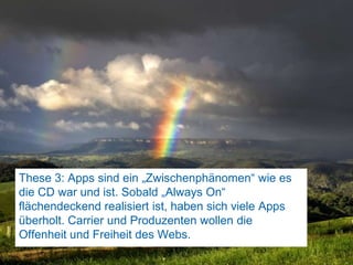 These 3: Apps sind ein „Zwischenphänomen“ wie es die CD war und ist. Sobald „Always On“ flächendeckend realisiert ist, haben sich viele Apps überholt. Carrier und Produzenten wollen die Offenheit und Freiheit des Webs. 81