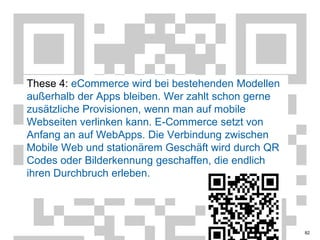 These 4: eCommerce wird bei bestehenden Modellen außerhalb der Apps bleiben. Wer zahlt schon gerne zusätzliche Provisionen, wenn man auf mobile Webseiten verlinken kann. E-Commerce setzt von Anfang an auf WebApps. Die Verbindung zwischen Mobile Web und stationärem Geschäft wird durch QRCodes oder Bilderkennung geschaffen, die endlich ihren Durchbruch erleben.82