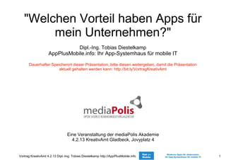 Vortrag KreativAmt 4.2.13 Dipl.-Ing. Tobias Diestelkamp http://AppPlusMobile.info 1
"Welchen Vorteil haben Apps für
mein Unternehmen?"
Dipl.-Ing. Tobias Diestelkamp
AppPlusMobile.info: Ihr App-Systemhaus für mobile IT
Dauerhafter Speicherort dieser Präsentation, bitte diesen weitergeben, damit die Präsentation
aktuell gehalten werden kann: http://bit.ly/VortragKreativAmt
Eine Veranstaltung der mediaPolis Akademie
4.2.13 KreativAmt Gladbeck, Jovyplatz 4
 