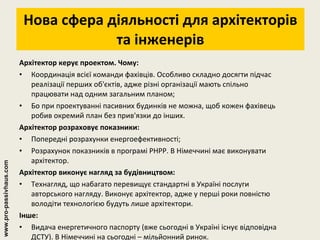 Нова сфера діяльності для архітекторів та інженерів Архітектор керує проектом. Чому: Координація всієї команди фахівців. Особливо складно досягти підчас реалізації перших об'єктів, адже різні організації мають спільно працювати над одним загальним планом; Бо при проектуванні пасивних будинків не можна, щоб кожен фахівець робив окремий план без прив'язки до інших.  Архітектор розраховує показники: Попередні розрахунки енергоефективності; Розрахунок показників в програмі PHPP. В Німеччині має виконувати архітектор. Архітектор виконує нагляд за будівництвом: Технагляд, що набагато перевищує стандартні в Україні послуги авторського нагляду. Виконує архітектор, адже у перші роки повністю володіти технологією будуть лише архітектори. Інше: Видача енергетичного паспорту (вже сьогодні в Україні існує відповідна ДСТУ). В Німеччині на сьогодні – мільйонний ринок. www.pro-passivhaus.com 