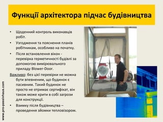 Функції архітектора підчас будівництва Щоденний контроль виконавців робіт. Узгодження та пояснення планів робітникам, особливо на початку. Після встановлення вікон - перевірка герметичності будівлі за допомогою вимірювального приладу Blower-Door. Важливо : без цієї перевірки не можна бути впевненим, що будинок є пасивним. Такий будинок не просто не отримає сертифікат, він також може крити в собі загрози для конструкції. Взимку після будівництва – проведення зйомки тепловізором. www.pro-passivhaus.com 
