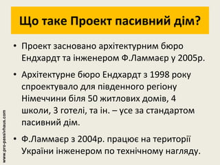 Що таке Проект пасивний дім? Проект засновано архітектурним бюро Ендхардт та інженером Ф.Ламмаєр у 2005р. Архітектурне бюро Ендхардт з 1998 року спроектувало для південного регіону Німеччини біля 50 житлових домів, 4 школи, 3 готелі, та ін. – усе за стандартом пасивний дім. Ф.Ламмаєр з 2004р. працює на території України інженером по технічному нагляду. www.pro-passivhaus.com 