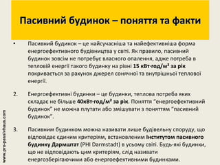Пасивний будинок – поняття та факти Пасивний будинок – це найсучасніша та найефективніша форма енергоефективного будівництва у світі. Як правило, пасивний будинок зовсім не потребує власного опалення, адже потреба в тепловій енергії такого будинку на рівні  15 кВт∙год/м² за рік  покривається за рахунок джерел сонячної та внутрішньої теплової енергії. 2. Енергоефективні будинки – це будинки, теплова потреба яких складає не більше  40кВт∙год/м² за рік . Поняття “енергоефективний будинок” не можна плутати або змішувати з поняттям “пасивний будинок”. 3. Пасивним будинком можна називати лише будівельну споруду, що відповідає єдиним критеріям, встановленим  Інститутом пасивного будинку Дармштат  (PHI Darmstadt) в усьому світі. Будь-які будинки, що не відповідають цим критеріям, слід називати енергозберігаючими або енергоефективними будинками. www.pro-passivhaus.com 