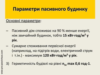 Параметри пасивного будинку Основні параметри : Пасивний дім споживає на 90 % менше енергії, ніж звичайний будинок, тобто  15 кВт∙год/м² у рік . Сумарне споживання первісної енергії (наприклад, на підігрів води, електричний струм і  т.ін.) - максимум  120 кВт∙год/м² у рік . 3)  Герметичність будівлі на рівні  n 50  max 0,6 год-1 . www.pro-passivhaus.com 