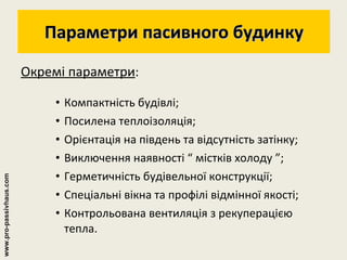 Параметри пасивного будинку Окремі параметри : Компактність будівлі; Посилена теплоізоляція; Орієнтація на південь та відсутність затінку; Виключення наявності “ містків холоду ”; Герметичність будівельної конструкції; Спеціальні вікна та профілі відмінної якості; Контрольована вентиляція з рекуперацією тепла. www.pro-passivhaus.com 