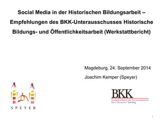 Social Media in der Historischen Bildungsarbeit – 
Empfehlungen des BKK-Unterausschusses Historische 
Bildungs- und Öffentlichkeitsarbeit (Werkstattbericht) 
Magdeburg, 24. September 2014 
Joachim Kemper (Speyer) 
1 
 