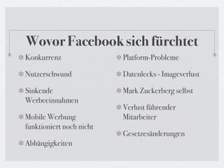 Wovor Facebook sich fürchtet
Konkurrenz                Platform-Probleme

Nutzerschwund             Datenlecks - Imageverlust

Sinkende                  Mark Zuckerberg selbst
Werbeeinnahmen
                          Verlust führender
Mobile Werbung            Mitarbeiter
funktioniert noch nicht
                          Gesetzesänderungen
Abhängigkeiten
 