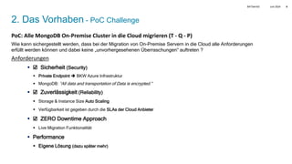 Juni 2024
BATbern53 5
2. Das Vorhaben - PoC Challenge
PoC: Alle MongoDB On-Premise Cluster in die Cloud migrieren (T - Q - P)
Wie kann sichergestellt werden, dass bei der Migration von On-Premise Servern in die Cloud alle Anforderungen
erfüllt werden können und dabei keine „unvorhergesehenen Überraschungen“ auftreten ?
Anforderungen
 ☑ Sicherheit (Security)
 Private Endpoint  BKW Azure Infrastruktur
 MongoDB: “All data and transportation of Data is encrypted.”
 ☑ Zuverlässigkeit (Reliability)
 Storage & Instance Size Auto Scaling
 Verfügbarkeit ist gegeben durch die SLAs der Cloud Anbieter
 ☑ ZERO Downtime Approach
 Live Migration Funktionalität
 Performance
 Eigene Lösung (dazu später mehr)
 