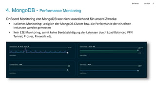 Juni 2024
BATbern53 7
4. MongoDB - Performance Monitoring
OnBoard Monitoring von MongoDB war nicht ausreichend für unsere Zwecke
• Isoliertes Monitoring: Lediglich der MongoDB Cluster bzw. die Performance der einzelnen
Instanzen werden gemessen
• Kein E2E Monitoring, somit keine Berücksichtigung der Latenzen durch Load Balancer, VPN
Tunnel, Proxies, Firewalls etc.
 