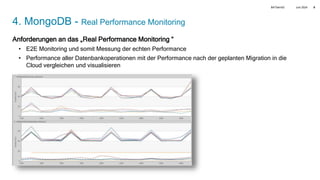 Juni 2024
BATbern53 8
4. MongoDB - Real Performance Monitoring
Anforderungen an das „Real Performance Monitoring “
• E2E Monitoring und somit Messung der echten Performance
• Performance aller Datenbankoperationen mit der Performance nach der geplanten Migration in die
Cloud vergleichen und visualisieren
 