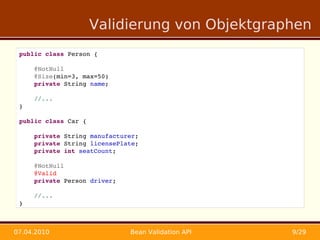 Validierung von Objektgraphen
 public class Person {

     @NotNull
     @Size(min=3, max=50)
     private String name;

     //...
 }

 public class Car {

     private String manufacturer;
     private String licensePlate;
     private int seatCount;
     
     @NotNull
     @Valid
     private Person driver;

     //...
 }



07.04.2010                    Bean Validation API   9/29
 