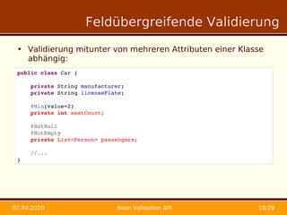 Feldübergreifende Validierung

 • Validierung mitunter von mehreren Attributen einer Klasse
   abhängig:
 public class Car {

     private String manufacturer;
     private String licensePlate;

     @Min(value=2)
     private int seatCount;
     
     @NotNull
     @NotEmpty
     private List<Person> passengers;

     //...
 }




07.04.2010                    Bean Validation API         10/29
 