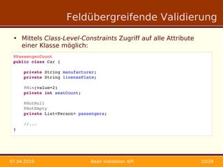 Feldübergreifende Validierung

 • Mittels Class-Level-Constraints Zugriff auf alle Attribute
   einer Klasse möglich:
 @PassengerCount
 public class Car {

     private String manufacturer;
     private String licensePlate;

     @Min(value=2)
     private int seatCount;
     
     @NotNull
     @NotEmpty
     private List<Person> passengers;

     //...
 }




07.04.2010                    Bean Validation API               10/29
 