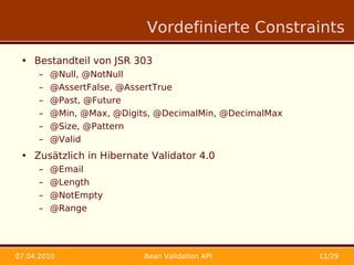 Vordefinierte Constraints

 • Bestandteil von JSR 303
      –   @Null, @NotNull
      –   @AssertFalse, @AssertTrue
      –   @Past, @Future
      –   @Min, @Max, @Digits, @DecimalMin, @DecimalMax
      –   @Size, @Pattern
      –   @Valid
 • Zusätzlich in Hibernate Validator 4.0
      –   @Email
      –   @Length
      –   @NotEmpty
      –   @Range




07.04.2010                  Bean Validation API           11/29
 
