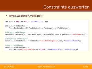 Constraints auswerten

 • javax.validation.Validator:

 Car car = new Car(null, "DD­AB­123", 4);
     
 Validator validator = 
     Validation.buildDefaultValidatorFactory().getValidator();

 //Objekt validieren
 Set<ConstraintViolation<Car>> constraintViolations = validator.validate(car);
     
 //Property validieren
 constraintViolations = validator.validateProperty(car, "licensePlate");
     
 //Wert validieren
 constraintViolations = 
     validator.validateValue(Car.class, "licensePlate", "DD­AB­123");




07.04.2010                     Bean Validation API                       12/29
 