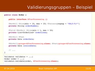Validierungsgruppen – Beispiel
public class Order {

    public interface AfterProcessing {}

    @NotNull @Size(min = 10, max = 10) @Pattern(regexp = "ON[0­9]*")
    private String orderNumber;

    @Valid @NotNull @Size(min = 1, max = 50)
    private List<OrderLine> orderLines;

    @NotNull @Past
    private Date orderDate;

    @NotNull(groups=AfterProcessing.class) @Past(groups=AfterProcessing.class)
    private Date invoiceDate;
    
    // ...
}

Validator validator = ...;
Order order = ...;
validator.validate(order, AfterProcessing.class);



07.04.2010                     Bean Validation API                       15/29
 