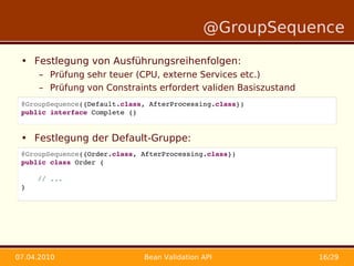 @GroupSequence

 • Festlegung von Ausführungsreihenfolgen:
      – Prüfung sehr teuer (CPU, externe Services etc.)
      – Prüfung von Constraints erfordert validen Basiszustand
 @GroupSequence({Default.class, AfterProcessing.class})
 public interface Complete {}
 •
 • Festlegung der Default-Gruppe:
 @GroupSequence({Order.class, AfterProcessing.class})
 public class Order {

     // ...
 }




07.04.2010                    Bean Validation API                16/29
 