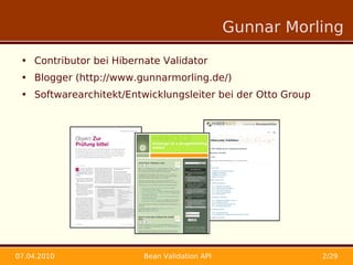 Gunnar Morling

 • Contributor bei Hibernate Validator
 • Blogger (http://www.gunnarmorling.de/)
 • Softwarearchitekt/Entwicklungsleiter bei der Otto Group




07.04.2010               Bean Validation API                 2/29
 