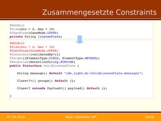 Zusammengesetzte Constraints
 @NotNull
 @Size(min = 2, max = 14)
 @CheckCase(CaseMode.UPPER)
 private String licensePlate;

 @NotNull
 @Size(min = 2, max = 14)
 @CheckCase(CaseMode.UPPER)
 @Constraint(validatedBy={})
 @Target({ElementType.FIELD, ElementType.METHOD})
 @Retention(RetentionPolicy.RUNTIME)
 public @interface ValidLicensePlate {

     String message() default "{de.jughh.bv.ValidLicensePlate.message}";

     Class<?>[] groups() default {};

     Class<? extends Payload>[] payload() default {};

 }




07.04.2010                      Bean Validation API                        19/29
 