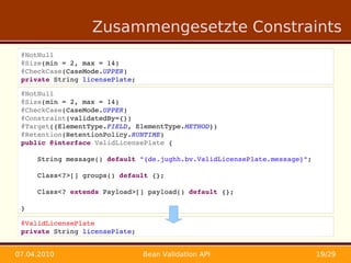 Zusammengesetzte Constraints
 @NotNull
 @Size(min = 2, max = 14)
 @CheckCase(CaseMode.UPPER)
 private String licensePlate;

 @NotNull
 @Size(min = 2, max = 14)
 @CheckCase(CaseMode.UPPER)
 @Constraint(validatedBy={})
 @Target({ElementType.FIELD, ElementType.METHOD})
 @Retention(RetentionPolicy.RUNTIME)
 public @interface ValidLicensePlate {

     String message() default "{de.jughh.bv.ValidLicensePlate.message}";

     Class<?>[] groups() default {};

     Class<? extends Payload>[] payload() default {};

 }

 @ValidLicensePlate
 private String licensePlate;


07.04.2010                      Bean Validation API                        19/29
 