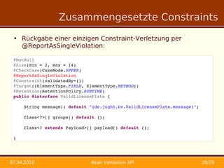 Zusammengesetzte Constraints

 • Rückgabe einer einzigen Constraint-Verletzung per
   @ReportAsSingleViolation:

 @NotNull
 @Size(min = 2, max = 14)
 @CheckCase(CaseMode.UPPER)
 @ReportAsSingleViolation
 @Constraint(validatedBy={})
 @Target({ElementType.FIELD, ElementType.METHOD})
 @Retention(RetentionPolicy.RUNTIME)
 public @interface ValidLicensePlate {

     String message() default "{de.jughh.bv.ValidLicensePlate.message}";

     Class<?>[] groups() default {};

     Class<? extends Payload>[] payload() default {};

 }




07.04.2010                    Bean Validation API                          20/29
 