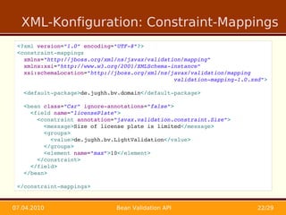 XML-Konfiguration: Constraint-Mappings
 <?xml version="1.0" encoding="UTF­8"?>
 <constraint­mappings 
   xmlns="http://jboss.org/xml/ns/javax/validation/mapping"
   xmlns:xsi="http://www.w3.org/2001/XMLSchema­instance"
   xsi:schemaLocation="http://jboss.org/xml/ns/javax/validation/mapping 
                                                validation­mapping­1.0.xsd">

   <default­package>de.jughh.bv.domain</default­package>

   <bean class="Car" ignore­annotations="false">
     <field name="licensePlate">
       <constraint annotation="javax.validation.constraint.Size">
         <message>Size of license plate is limited</message>
         <groups>
           <value>de.jughh.bv.LightValidation</value>
         </groups>
         <element name="max">10</element>
       </constraint>
     </field>
   </bean>

 </constraint­mappings>


07.04.2010                    Bean Validation API                        22/29
 
