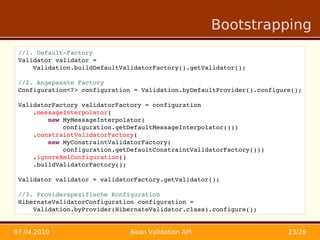 Bootstrapping
 //1. Default­Factory
 Validator validator = 
     Validation.buildDefaultValidatorFactory().getValidator();

 //2. Angepasste Factory
 Configuration<?> configuration = Validation.byDefaultProvider().configure();
     
 ValidatorFactory validatorFactory = configuration
     .messageInterpolator(
         new MyMessageInterpolator(
             configuration.getDefaultMessageInterpolator()))
     .constraintValidatorFactory(
         new MyConstraintValidatorFactory(
             configuration.getDefaultConstraintValidatorFactory()))
     .ignoreXmlConfiguration()
     .buildValidatorFactory();
     
 Validator validator = validatorFactory.getValidator();

 //3. Providerspezifische Konfiguration
 HibernateValidatorConfiguration configuration = 
     Validation.byProvider(HibernateValidator.class).configure();


07.04.2010                     Bean Validation API                       23/29
 
