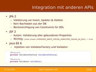 Integration mit anderen APIs

 • JPA 2
      – Validierung vor Insert, Update (& Delete)
      – Kein Nachladen aus der DB
      – Berücksichtigung von Constraints für DDL
 • JSF 2
      – Autom. Validierung aller gebundenen Properties
      – Wichtig: javax.faces.INTERPRET_EMPTY_STRING_SUBMITTED_VALUES_AS_NULL = true
 • Java EE 6
      –   Injektion von ValidatorFactory und Validator:

     @Resource
     private ValidatorFactory validatorFactory;

     @Resource
     private Validator validator;



07.04.2010                      Bean Validation API                          24/29
 