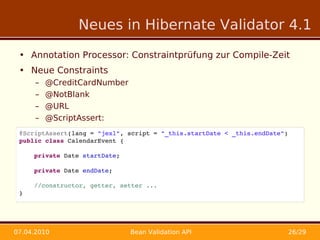 Neues in Hibernate Validator 4.1

 • Annotation Processor: Constraintprüfung zur Compile-Zeit
 • Neue Constraints
      –   @CreditCardNumber
      –   @NotBlank
      –   @URL
      –   @ScriptAssert:
 •
 @ScriptAssert(lang = "jexl", script = "_this.startDate < _this.endDate")
 public class CalendarEvent {
 •
     private Date startDate;
 •
     private Date endDate;
 •
     //constructor, getter, setter ...
 } RBL
 •



07.04.2010                     Bean Validation API                          26/29
 