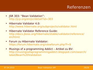 Referenzen

 • JSR 303: “Bean Validation”:
   http://jcp.org/en/jsr/detail?id=303
 • Hibernate Validator 4.0:
   http://www.hibernate.org/subprojects/validator.html
 • Hibernate Validator Reference Guide:
   http://docs.jboss.org/hibernate/stable/validator/reference/
   en/html/
 • Forum zu Hibernate Validator:
   https://forum.hibernate.org/viewforum.php?f=9
 • Musings of a programming Addict – Artikel zu BV:
   http://musingsofaprogrammingaddict.blogspot.com/search/
   label/Bean%20Validation



07.04.2010                Bean Validation API                29/29
 