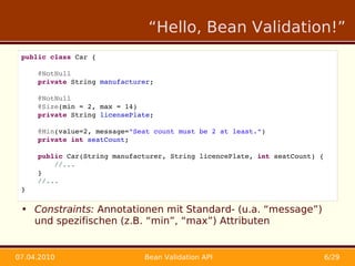 “Hello, Bean Validation!”
 public class Car {

     @NotNull
     private String manufacturer;

     @NotNull
     @Size(min = 2, max = 14)
     private String licensePlate;

     @Min(value=2, message="Seat count must be 2 at least.")
     private int seatCount;
     
     public Car(String manufacturer, String licencePlate, int seatCount) {
         //...
     }
     //...
 }


 • Constraints: Annotationen mit Standard- (u.a. “message”)
   und spezifischen (z.B. “min”, “max”) Attributen


07.04.2010                    Bean Validation API                            6/29
 
