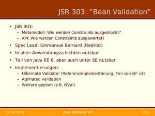 JSR 303: “Bean Validation”

 • JSR 303:
      – Metamodell: Wie werden Constraints ausgedrückt?
      – API: Wie werden Constraints ausgewertet?
 • Spec Lead: Emmanuel Bernard (RedHat)
 • In allen Anwendungsschichten nutzbar
 • Teil von Java EE 6, aber auch unter SE nutzbar
 • Implementierungen:
      – Hibernate Validator (Referenzimplementierung, Teil von GF v3)
      – Agimatec Validation
      – Weitere geplant (z.B. OVal)




07.04.2010                  Bean Validation API                    7/29
 