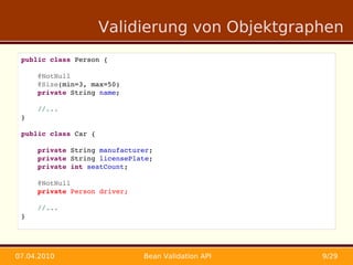 Validierung von Objektgraphen
 public class Person {

     @NotNull
     @Size(min=3, max=50)
     private String name;

     //...
 }

 public class Car {

     private String manufacturer;
     private String licensePlate;
     private int seatCount;
     
     @NotNull
     private Person driver;

     //...
 }




07.04.2010                    Bean Validation API   9/29
 